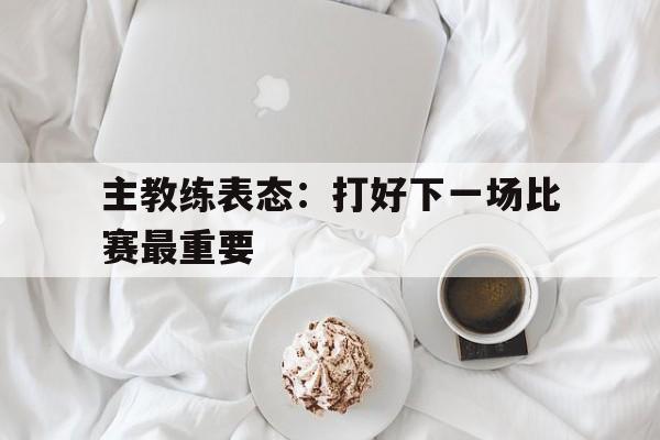 九游体育app-比赛过后,教练希望大家重整旗鼓,继续